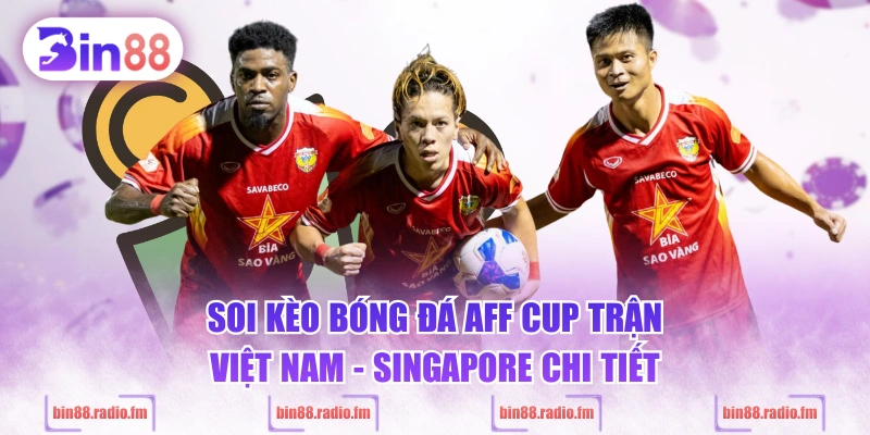 Soi kèo bóng đá AFF Cup trận Việt Nam - Singapore chi tiết